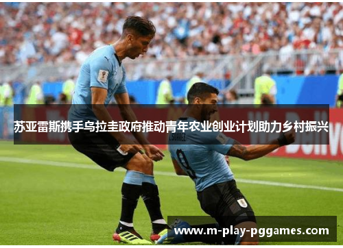 苏亚雷斯携手乌拉圭政府推动青年农业创业计划助力乡村振兴 苏亚雷斯携手乌拉圭政府推动青年农业创业计划助力乡村振兴