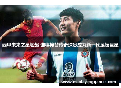 西甲未来之星崛起 谁将接替传奇球员成为新一代足坛巨星