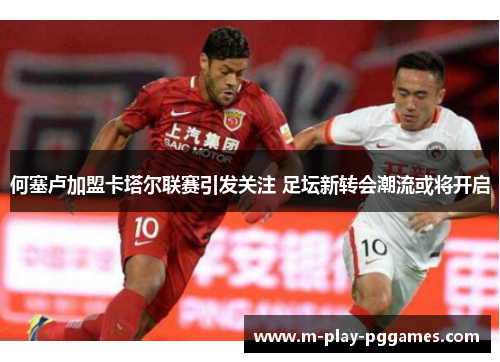 何塞卢加盟卡塔尔联赛引发关注 足坛新转会潮流或将开启 何塞卢加盟卡塔尔联赛引发关注 足坛新转会潮流或将开启