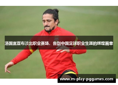 洛国富宣布淡出职业赛场，告别中国足球职业生涯的辉煌篇章