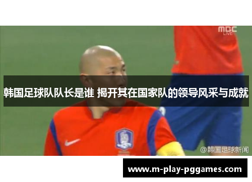 韩国足球队队长是谁 揭开其在国家队的领导风采与成就