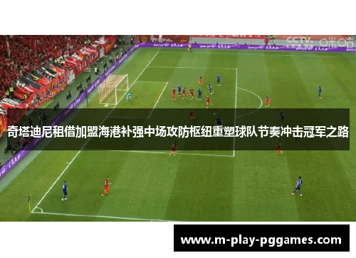 奇塔迪尼租借加盟海港补强中场攻防枢纽重塑球队节奏冲击冠军之路 奇塔迪尼租借加盟海港补强中场攻防枢纽重塑球队节奏冲击冠军之路